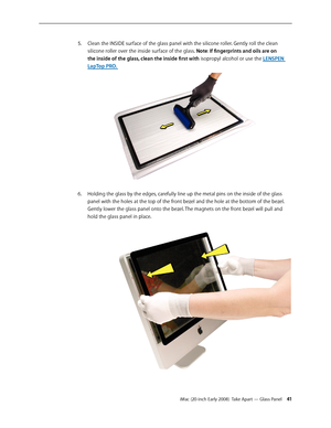 Page 41iMac (20-inch Early 2008)  Take Apart — Glass Panel 41
Clean the INSIDE surface of the glass panel with the silicone roller. Gently roll the clean 5. 
silicone roller over the inside surface of the glass. Note: If	fingerprints	and	oils	are	on	
the	inside	of	the	glass,	clean	the	inside	first	with isopropyl alcohol or use the LENSPEN 
LapTop PR O. 
Holding the glass by the edges, carefully line up the metal pins on the inside of the glass 6. 
panel with the holes at the top of the front bezel and the hole...
