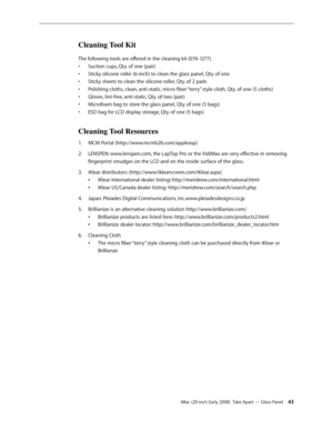 Page 43iMac (20-inch Early 2008)  Take Apart — Glass Panel 43
Cleaning Tool Kit
The following tools are offered in the cleaning kit (076-1277).
Suction cups, Qty. of one (pair)
• 
Sticky silicone roller (6-inch) to clean the glass panel, Qty. of one • 
Sticky sheets to clean the silicone roller, Qty. of 2 pads• 
Polishing cloths, clean, anti-static, micro fiber “terry” style cloth, Qty. of one (5 cloths)• 
Gloves, lint-free, anti-static, Qty. of two (pair) • 
Microfoam bag to store the glass panel, Qty. of one...