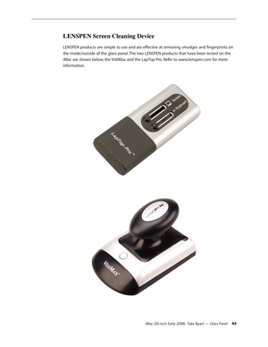 Page 44iMac (20-inch Early 2008)  Take Apart — Glass Panel 44
LENSPEN Screen Cleaning Device
LENSPEN products are simple to use and are effective at removing smudges and fingerprints on 
the inside/outside of the glass panel. The two LENSPEN products that have been tested on the 
iMac are shown below, the VidiMax and the LapTop-Pro. Refer to www.lenspen.com for more 
information. 