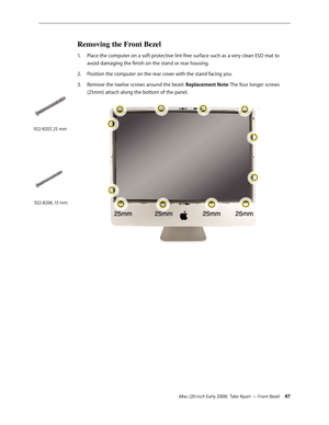 Page 47iMac (20-inch Early 2008)  Take Apart — Front Bezel 47
Removing the Front Bezel
Place the computer on a soft protective lint-free surface such as a very clean ESD mat to 1. 
avoid damaging the finish on the stand or rear housing. 
2.  Position the computer on the rear cover with the stand facing you. 
Remove the 
3. twelve screws around the bezel. Replacement Note: The four longer screws 
(25mm) attach along the bottom of the panel.
922-8207, 25 mm
922-8206, 13 mm 