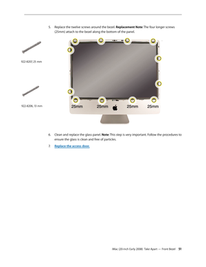 Page 51iMac (20-inch Early 2008)  Take Apart — Front Bezel 51
Replace 5. the twelve screws around the bezel. Replacement Note: The four longer screws 
(25mm) attach to the bezel along the bottom of the panel.
Clean and r6.  eplace the glass panel.  Note: This step is very important. Follow the procedures to 
ensure the glass is clean and free of particles.
Replace the access door
7.  .
922-8207, 25 mm
922-8206, 13 mm 