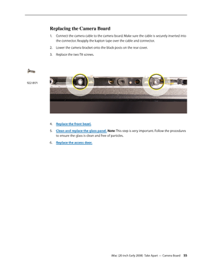 Page 55iMac (20-inch Early 2008)  Take Apart — Camera Board 55
Replacing the Camera Board
Connect the camera cable to the camera board. Make sure the cable is securely inserted into 1. 
the connector. Reapply the kapton tape over the cable and connector.
2.  Lower the camera bracket onto the black posts on the rear cover.
Replace the two T8 screws.
3. 
Replace the front bezel.4. 
Clean and r5. eplace the glass panel. Note: This step is very important. Follow the procedures 
to ensure the glass is clean and free...