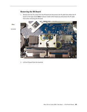 Page 60iMac (20-inch Early 2008)  Take Apart — IR (Infrared) Board 60
Removing the IR Board
1. Remove the two T6 screws from the IR board and disconnect the IR cable from either the IR 
board or the logic board. Note: It doesn’t matter which board you disconnect the IR cable 
from when removing the IR board.
 
Lift the IR board from the heatsink.  2. 
922-8256 