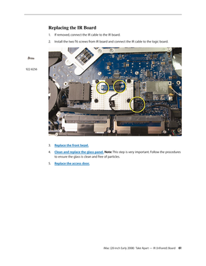 Page 61iMac (20-inch Early 2008)  Take Apart — IR (Infrared) Board 61
Replacing the IR Board
1. If removed, connect the IR cable to the IR board.
Install the two T6 screws from IR board and connect the IR cable to the logic board.
2.  
 
Replace the front bezel.3. 
Clean and r4. eplace the glass panel. Note: This step is very important. Follow the procedures 
to ensure the glass is clean and free of particles.
Replace the access door
5. .
922-8256 