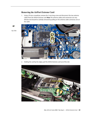 Page 63iMac (20-inch Early 2008)  Take Apart — AirPort Extreme Card 63
Removing the AirPort Extreme Card
1. Using a T6 torx screwdriver, remove the 5-mm long screw and disconnect the two antenna 
cables from the AirPort Extreme card. Note: The antenna cables and connectors are very 
delicate and should be carefully removed by pulling on the antenna cable connector, not on 
the cable.
Holding the card by the edges, pull the AirPort Extreme card out of the slot.2.  
922-7010 