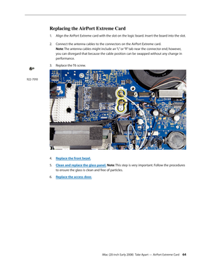 Page 64iMac (20-inch Early 2008)  Take Apart — AirPort Extreme Card 64
Replacing the AirPort Extreme Card
Align the AirPort Extreme card with the slot on the logic board. Insert the board into the slot.1. 
2.  Connect the antenna cables to the connectors on the AirPort Extreme card.  
Note: The antenna cables might include an “L” or “R” tab near the connector end; however, 
you can disregard that because the cable position can be swapped without any change in 
performance. 
Replace the T6 screw.
3. 
Replace the...