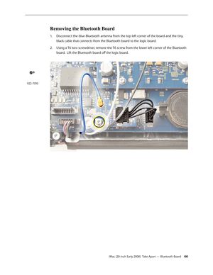 Page 66iMac (20-inch Early 2008)  Take Apart — Bluetooth Board 66
Removing the Bluetooth Board
Disconnect the blue Bluetooth antenna from the top left corner of the board and the tiny, 1. 
black cable that connects from the Bluetooth board to the logic board. 
2.  Using a T6 torx screwdriver, remove the T6 screw from the lower left corner of the Bluetooth 
board.  Lift the Bluetooth board off the logic board.
922-7010 