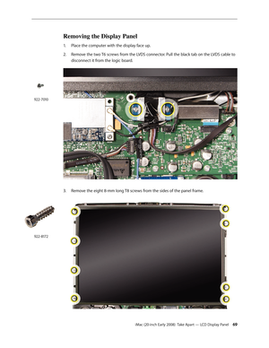 Page 69iMac (20-inch Early 2008)  Take Apart — LCD Display Panel 69
Removing the Display Panel
Place the computer with the display face up.1. 
2.  Remove the two T6 screws from the LVDS connector. Pull the black tab on the LVDS cable to 
disconnect it from the logic board.
3. Remove the eight 8-mm long T8 screws from the sides of the panel frame.
922-7010
922-8172 