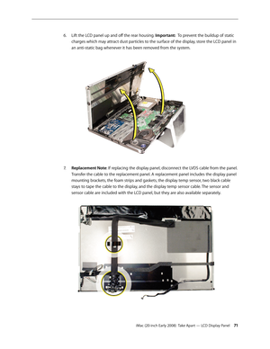 Page 71iMac (20-inch Early 2008)  Take Apart — LCD Display Panel 71
Lift the LCD panel up and off the rear housing. 
6.
 Important:  To prevent the buildup of static 
charges which may attract dust particles to the surface of the display, store the LCD panel in 
an anti-static bag whenever it has been removed from the system.
Replacement Note7.  : If replacing the display panel, disconnect the LVDS cable from the panel. 
Transfer the cable to the replacement panel. A replacement panel includes the display panel...