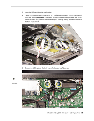 Page 73iMac (20-inch Early 2008)  Take Apart — LCD Display Panel 73
Lower the LCD panel into the rear housing. 
3. 
Connect the inverter cables to the panel. Tuck the four inverter cables into the open cavities 4.
 
in the rear housing. Important: If the cables are not tucked into the open areas next to the 
optical drive, the LCD panel will not lower into place correctly making proper installation of 
the front bezel difficult.
5. Connect the LVDS cable to the logic board. Replace the two T6 screws.
922-7010 