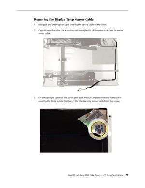 Page 77iMac (20-inch Early 2008)  Take Apart — LCD Temp Sensor Cable 77
Removing the Display Temp Sensor Cable
Peel back any clear kapton tape securing the sensor cable to the panel.1. 
Carefully peel back the black insulator on the right side of the panel to access the entire 2.  
sensor cable.
On the top right corner of the panel, peel back the black mylar shield and foam gasket 3. 
covering the temp sensor. Disconnect the display temp sensor cable from the sensor. 