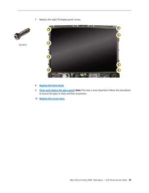 Page 81iMac (20-inch Early 2008)  Take Apart — LCD Temp Sensor Cable 81
7. Replace the eight T8 display panel screws.
Replace the front bezel.8.  
Clean and r9. eplace the glass panel. Note: This step is very important. Follow the procedures 
to ensure the glass is clean and free of particles.
Replace the access door
10.  .
922-8172 