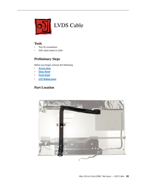 Page 82iMac (20-inch Early 2008)  Take Apart — LVDS Cable 82
LVDS Cable
Tools
Torx T6 screwdriver• 
Soft, clean towel or cloth• 
Preliminary Steps
Before you begin, remove the following:
A
• ccess door
Glass Pane
• l
F
• ront bezel
LCD display pan
• e
Part Location 