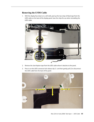 Page 83iMac (20-inch Early 2008)  Take Apart — LVDS Cable 83
Removing the LVDS Cable
With the display face down on a soft cloth, peel up the two strips of black tape from the 1. 
LVDS cable on the back of the display panel. Save the strips for use when reinstalling the 
LVDS cable.
Remove the clear Kapton tape from the LVDS cable where it attaches to the panel.2.  
Press in on the LVDS connector lock release clip (1)  and then gently pull (2) to disconnect 3. 
the LVDS cable from the back of the panel. 