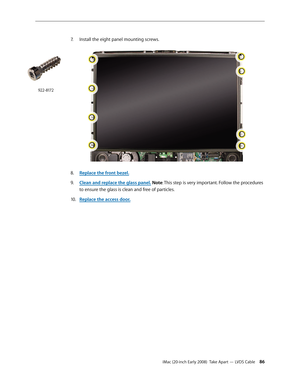 Page 86iMac (20-inch Early 2008)  Take Apart — LVDS Cable 86
7. Install the eight panel mounting screws.
Replace the front bezel.8.  
Clean and r9. eplace the glass panel. Note: This step is very important. Follow the procedures 
to ensure the glass is clean and free of particles.
Replace the access door
10.  .
922-8172 