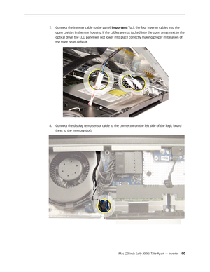 Page 90iMac (20-inch Early 2008)  Take Apart — Inverter 90
Connect the inverter cable to the panel. 
7.
 Important: Tuck the four inverter cables into the 
open cavities in the rear housing. If the cables are not tucked into the open areas next to the 
optical drive, the LCD panel will not lower into place correctly making proper installation of 
the front bezel difficult.
Connect the display temp sensor cable to the connector on the left side of the logic board 8.  
(next to the memory slot). 