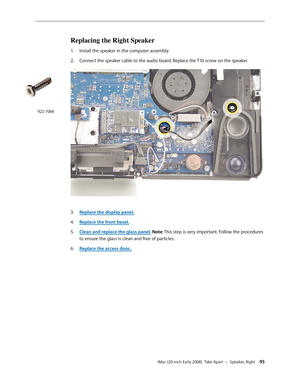 Page 95iMac (20-inch Early 2008)  Take Apart — Speaker, Right 95
Replacing the Right Speaker
Install the speaker in the computer assembly.1. 
2.  Connect the speaker cable to the audio board. Replace the T10 screw on the speaker. 
Replace the display panel3. .
Replace the front bezel.
4.  
Clean and replace the glass panel5. . Note: This step is very important. Follow the procedures 
to ensure the glass is clean and free of particles.
Replace the access door
6.  ..
922-7066 