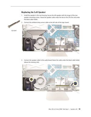 Page 99iMac (20-inch Early 2008)  Take Apart — Speaker, Left 99
Replacing the Left Speaker
1. Install the speaker in the rear housing. Secure the left speaker with the longer of the two 
speaker mounting screws.  Route the speaker cable under the tab on the CPU fan and under 
the black cable holder.  
Connect the ambient temp sensor cable to the left side of the logic board.
2.  
Connect the speaker cable to the audio board. Route the cable under the black cable holder 3. 
(above the memory slot).
922-8249 