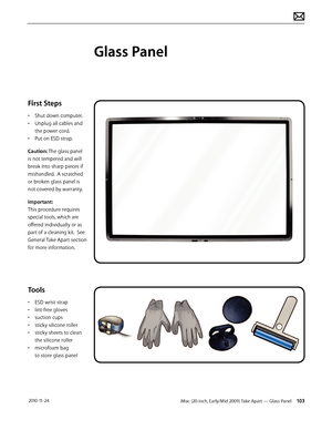 Page 103iMac (20-inch, Early/Mid 2009) Take Apart — Glass Panel 103 2010-11-24
First Steps
• Shut down computer.
•  Unplug all cables and 
the power cord.
•  Put on ESD strap.
Caution: The glass panel 
is not tempered and will 
break into sharp pieces if 
mishandled.  A scratched 
or broken glass panel is 
not covered by warranty. 
Important:  
This procedure requires 
special tools, which are 
offered individually or as 
part of a cleaning kit.  See 
General Take Apart section 
for more information.
Tools
•...