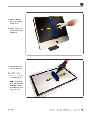 Page 106iMac (20-inch, Early/Mid 2009) Take Apart — Glass Panel 106 2010-11-24
3 Set unit in upright 
position to minimize 
settling of dust.
4 Roll silicone roller over 
LCD panel to remove 
any particles.
5 Remove glass panel 
from microfoam bag.
Clean INSIDE of glass  panel with the silicone 
roller to remove dust.  
 
Note: If fingerprints 
or oils are on inside of 
glass, clean first with a 
microfiber cloth made 
damp with water.  