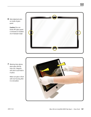 Page 107iMac (20-inch, Early/Mid 2009) Take Apart — Glass Panel 107 2010-11-24
6 Note alignment pins 
on inside of glass 
panel. 
 
Caution: Pins can 
break off if glass panel 
is removed or installed 
at an improper angle.
7 Wearing clean gloves, 
place glass directly 
onto unit.  Magnets 
will catch it and hold it 
in place.  
 
Make sure glass is flush 
with rear housing after 
it is reinstalled.  