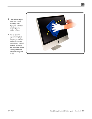 Page 108iMac (20-inch, Early/Mid 2009) Take Apart — Glass Panel 108 2010-11-24
8 Clean outside of glass 
panel with a clean 
microfiber cloth. 
Wipe glass until there 
is no longer any 
residue or haze.
9 Inspect glass for 
any remaining dust, 
fingerprints, or a hazy 
residue.  If there are 
contaminants trapped 
between LCD panel 
and glass panel, repeat 
cleaning procedure 
before returning unit 
to user.  