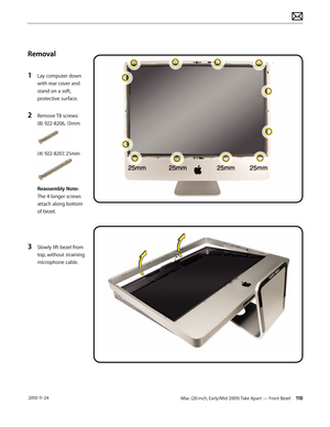 Page 110iMac (20-inch, Early/Mid 2009) Take Apart — Front Bezel 110 2010-11-24
Removal
1 
Lay computer down 
with rear cover and 
stand on a soft, 
protective surface.
2 Remove T8 screws: 
(8) 922-8206, 13mm 
(4) 922-8207, 25mm
Reassembly Note: 
The 4 longer screws 
attach along bottom 
of bezel.
3 Slowly lift bezel from 
top, without straining 
microphone cable.    