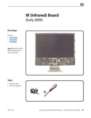 Page 116iMac (20-inch, Early/Mid 2009) Take Apart — IR (Infrared) Board (Early 2009) 116 2010-11-24
First Steps
Remove:
• Access Door
•  Glass Panel
•  Front Bezel
Note: iMac (20-inch, Mid 
2009) model does not 
have an IR Board.
Tools
•  ESD wrist strap
•  Torx T6 screwdriver
IR (Infrared) Board 
(Early 2009)  