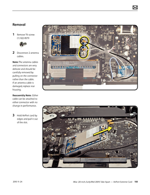 Page 119iMac (20-inch, Early/Mid 2009) Take Apart — AirPort Extreme Card 119 2010-11-24
Removal
1 
Remove T6 screw: 
(1) 922-8579
2 Disconnect 2 antenna 
cables.
Note: The antenna cables 
and connectors are very 
delicate and should be 
carefully removed by 
pulling on the connector 
rather than the cable.  
If an antenna cable is 
damaged, replace rear 
housing.
Reassembly Note:  Either 
cable can be attached to 
either connector with no 
change in performance.
3 Hold AirPort card by 
edges and pull it out 
of...