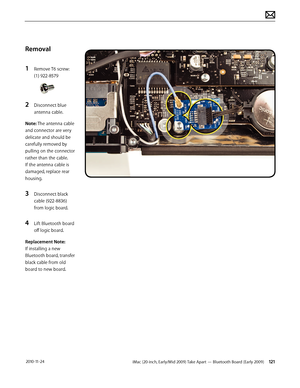 Page 121iMac (20-inch, Early/Mid 2009) Take Apart — Bluetooth Board (Early 2009) 121 2010-11-24
Removal
1 
Remove T6 screw: 
(1) 922-8579
2 Disconnect blue 
antenna cable.
Note: The antenna cable 
and connector are very 
delicate and should be 
carefully removed by 
pulling on the connector 
rather than the cable.  
If the antenna cable is 
damaged, replace rear 
housing.
3 Disconnect black 
cable (922-8836)  
from logic board.
4 Lift Bluetooth board 
off logic board.
Replacement Note:  
If installing a new...