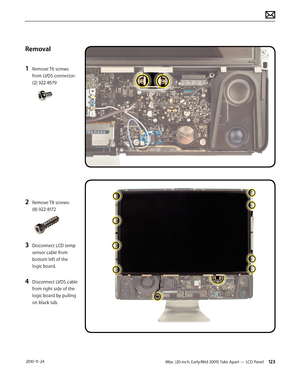 Page 123iMac (20-inch, Early/Mid 2009) Take Apart — LCD Panel 123 2010-11-24
Removal
1 
Remove T6 screws 
from LVDS connector: 
(2) 922-8579
2 Remove T8 screws:  
(8) 922-8172
3 Disconnect LCD temp 
sensor cable from 
bottom left of the 
logic board.
4 Disconnect LVDS cable 
from right side of the 
logic board by pulling 
on black tab.  