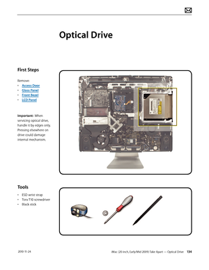 Page 134iMac (20-inch, Early/Mid 2009) Take Apart — Optical Drive 134 2010-11-24
First Steps
Remove:
• Access Door
•  Glass Panel
•  Front Bezel
•  LCD Panel
Important:  When 
servicing optical drive, 
handle it by edges only.  
Pressing elsewhere on 
drive could damage 
internal mechanism.
Tools
•  ESD wrist strap
•  Torx T10 screwdriver
•  Black stick
Optical Drive  