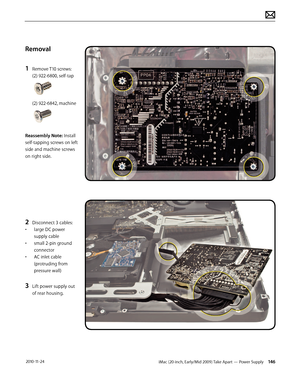 Page 146iMac (20-inch, Early/Mid 2009) Take Apart — Power Supply 146 2010-11-24
Removal
1 
Remove T10 screws: 
(2) 922-6800, self-tap 
(2) 922-6842, machine
Reassembly Note: Install 
self-tapping screws on left 
side and machine screws 
on right side.
2 Disconnect 3 cables: 
•  large DC power 
supply cable
•  small 2-pin ground 
connector
•  AC inlet cable 
(protruding from 
pressure wall)
3 Lift power supply out 
of rear housing.  