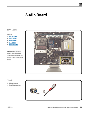 Page 156iMac (20-inch, Early/Mid 2009) Take Apart — Audio Board 156 2010-11-24
First Steps
Remove:
• Access Door
•  Glass Panel
•  Front Bezel
•  LCD Panel
•  Right Speaker
Note: If replacing logic 
board, be sure to leave 
audio board attached and 
return it with the old logic 
board.
Tools
•  ESD wrist strap
•  Torx T6 screwdriver
Audio Board  