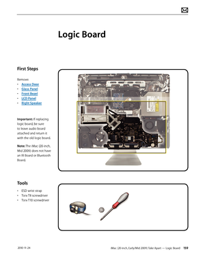 Page 159iMac (20-inch, Early/Mid 2009) Take Apart — Logic Board 159 2010-11-24
First Steps
Remove:
• Access Door
•  Glass Panel
•  Front Bezel
•  LCD Panel
•  Right Speaker
Important: If replacing 
logic board, be sure 
to leave audio board 
attached and return it 
with the old logic board.
Note: The iMac (20-inch, 
Mid 2009) does not have 
an IR Board or Bluetooth 
Board.
Tools
•  ESD wrist strap
•  Torx T8 screwdriver
•  Torx T10 screwdriver
Logic Board  