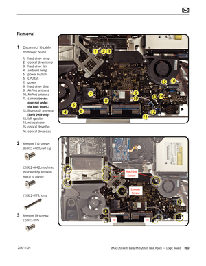 Page 160iMac (20-inch, Early/Mid 2009) Take Apart — Logic Board 160 2010-11-24
Removal
1 
Disconnect 16 cables 
from logic board.
  1.  hard drive temp 
  2.  optical drive temp 
  3.  hard drive fan 
  4.  ambient temp 
  5.  power button 
  6.  CPU fan 
  7.  power 
  8.  hard drive data 
  9.  AirPort antenna 
  10. AirPort antenna 
  11. camera 
(routes
    over, not under,  
    the logic board.)
 12. Bluetooth antenna   
   
(Early 2009 only)
  13. left speaker 
  14. microphone 
  15. optical drive fan...