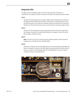Page 17iMac (20-inch, Early/Mid 2009) Troubleshooting — General Troubleshooting 17 2010-11-24
Diagnostic LEDs
The iMac has built-in diagnostic LEDs on the main logic board that can help you to 
troubleshoot the computer. The LEDs are located to the right of the battery (see photo below). 
LED #1 Indicates the trickle voltage from the power supply has been detected by the logic board. 
This LED will remain ON whenever the iMac is connected to a working AC power source. 
The LED will remain on even when the...