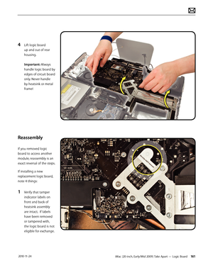 Page 161iMac (20-inch, Early/Mid 2009) Take Apart — Logic Board 161 2010-11-24
4 Lift logic board 
up and out of rear 
housing. 
 
Important: Always 
handle logic board by 
edges of circuit board 
only. Never handle 
by heatsink or metal 
frame!
Reassembly
If you removed logic 
board to access another 
module, reassembly is an 
exact reversal of the steps.
If installing a new 
replacement logic board, 
note 4 things:
1 Verify that tamper 
indicator labels on 
front and back of 
heatsink assembly 
are intact.  If...