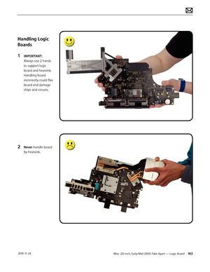 Page 163iMac (20-inch, Early/Mid 2009) Take Apart — Logic Board 163 2010-11-24
Handling Logic 
Boards
1 
IMPORTANT: 
Always use 2 hands 
to support logic 
board and heatsink. 
Handling board 
incorrectly could flex 
board and damage 
chips and circuits.
2 Never handle board 
by heatsink.  