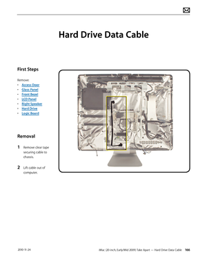 Page 166iMac (20-inch, Early/Mid 2009) Take Apart — Hard Drive Data Cable 166 2010-11-24
First Steps
Remove:
• Access Door
•  Glass Panel
•  Front Bezel
•  LCD Panel
•  Right Speaker
•  Hard Drive
•  Logic Board
Removal
1 
Remove clear tape 
securing cable to 
chassis.
2 Lift cable out of 
computer.
Hard Drive Data Cable  