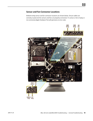 Page 18iMac (20-inch, Early/Mid 2009) Troubleshooting — General Troubleshooting 18 2010-11-24
Sensor and Fan Connector Locations
Ambient temp sensor and fan connector locations are shown below.  Ensure cables are 
correctly routed and the sensors and fans are properly connected.  If a sensor or fan is faulty or 
not connected, Apple Hardware Test will generate an error code.  