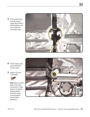 Page 179iMac (20-inch, Early/Mid 2009) Take Apart — Cable, DC,  Power Supply/SATA/Inverter 179 2010-11-24
3 In the middle of rear 
housing, continue 
laying cable between 
black guideposts and 
secure cable with 
clear Kapton tape.
4 Position plastic cable 
guide (with foam) 
over the cable.
5 Replace T10 screw: 
(1) 922-6800 
Note: Make sure cable 
guide is flush with 
rear housing.  If cable 
guide is not seating 
properly, double 
check that cable is 
situated properly 
between black 
guideposts.  