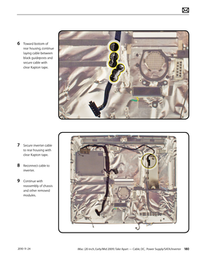 Page 180iMac (20-inch, Early/Mid 2009) Take Apart — Cable, DC,  Power Supply/SATA/Inverter 180 2010-11-24
6 Toward bottom of 
rear housing, continue 
laying cable between 
black guideposts and 
secure cable with 
clear Kapton tape.
7 Secure inverter cable 
to rear housing with 
clear Kapton tape.
8 Reconnect cable to 
inverter.
9 Continue with 
reassembly of chassis 
and other removed 
modules.  