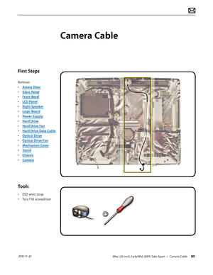 Page 181iMac (20-inch, Early/Mid 2009) Take Apart — Camera Cable 181 2010-11-24
First Steps
Remove:
• Access Door
•  Glass Panel
•  Front Bezel
•  LCD Panel
•  Right Speaker
•  Logic Board
•  Power Supply
•  Hard Drive
•  Hard Drive Fan
•  Hard Drive Data Cable
•  Optical Drive
•  Optical Drive Fan
•  Mechanism Cover
•  Stand
•  Chassis
•  Camera
Tools
• ESD wrist strap
•  Torx T10 screwdriver
Camera Cable  