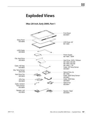 Page 187iMac (20-inch, Early/Mid 2009) Views — Exploded Views 187 2010-11-24
Exploded Views
iMac (20-inch, Early 2009), Part 1
LVDS Cable922-8828
LCD Panel, 20”
661-4983 Front Bezel
922-8847
Glass Panel922-8848
Power Supply
661-4987, 180W
Hard Drive, SATA, 7200rpm
661-4842, 320 GB
661-4843, 640 GB
661-4844, 1 TB
Cable, HD Temp Sensor
922-8831
Optical Drive, 8x 
661-4845
Cable, ODD Temp Sensor
922-8827
Cable, ODD Data
922-8824
Clip, Hard Drive 922-8854
Clip, Temp Sensor 922-8183
Cable, HD Data922-8825
Speaker,...