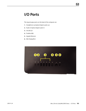 Page 195iMac (20-inch, Early/Mid 2009) Views — I/O Ports 195 2010-11-24
I/O Ports
The input/output ports on the back of the computer are:
1.  Headphone-out/optical digital audio-out
2.  Audio-in/optical digital audio-in
3.   (4) USB 2.0
4.  FireWire 800
5.   Gigabit Ethernet
6.  Mini DisplayPort  