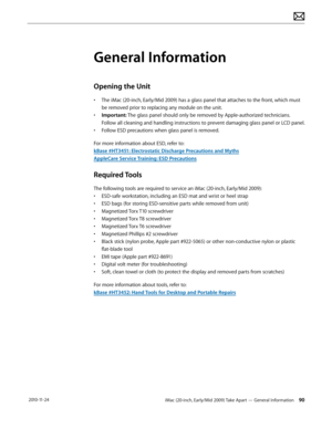 Page 90iMac (20-inch, Early/Mid 2009) Take Apart — General Information 90 2010-11-24
General Information
Opening the Unit
• The iMac (20-inch, Early/Mid 2009) has a glass panel that attaches to the front, which must 
be removed prior to replacing any module on the unit.
•  Important: The glass panel should only be removed by Apple-authorized technicians.  
Follow all cleaning and handling instructions to prevent damaging glass panel or LCD panel.
•  Follow ESD precautions when glass panel is removed.
For more...