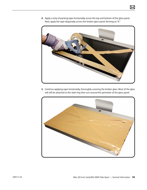 Page 94iMac (20-inch, Early/Mid 2009) Take Apart — General Information 94 2010-11-24
4. Apply a strip of packing tape horizontally across the top and bottom of the glass panel. 
Next, apply the tape diagonally, across the broken glass panel, forming an “X.”
5.   Continue applying tape horizontally, thoroughly covering the broken glass. Most of the glass 
will still be attached to the steel ring that runs around the perimeter of the glass panel.  