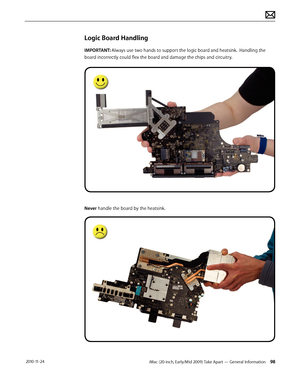 Page 98iMac (20-inch, Early/Mid 2009) Take Apart — General Information 98 2010-11-24
Logic Board Handling
IMPORTANT: Always use two hands to support the logic board and heatsink.  Handling the 
board incorrectly could flex the board and damage the chips and circuitry.
Never handle the board by the heatsink.  