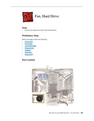 Page 103iMac (20-inch Late 2006) Take Apart —Fan, Hard Drive 103
Fan, Hard Drive
Tools
No tools are required to remove the hard drive fan.
• 
Preliminary Steps
Before you begin, remove the following:
A
•  ccess door
F
•  ront bezel
Lower EMI shield
• 
Display Pane
•  l
Sp
•  eakers
Hard driv
•  e
Logic boar
•  d
Part Location 